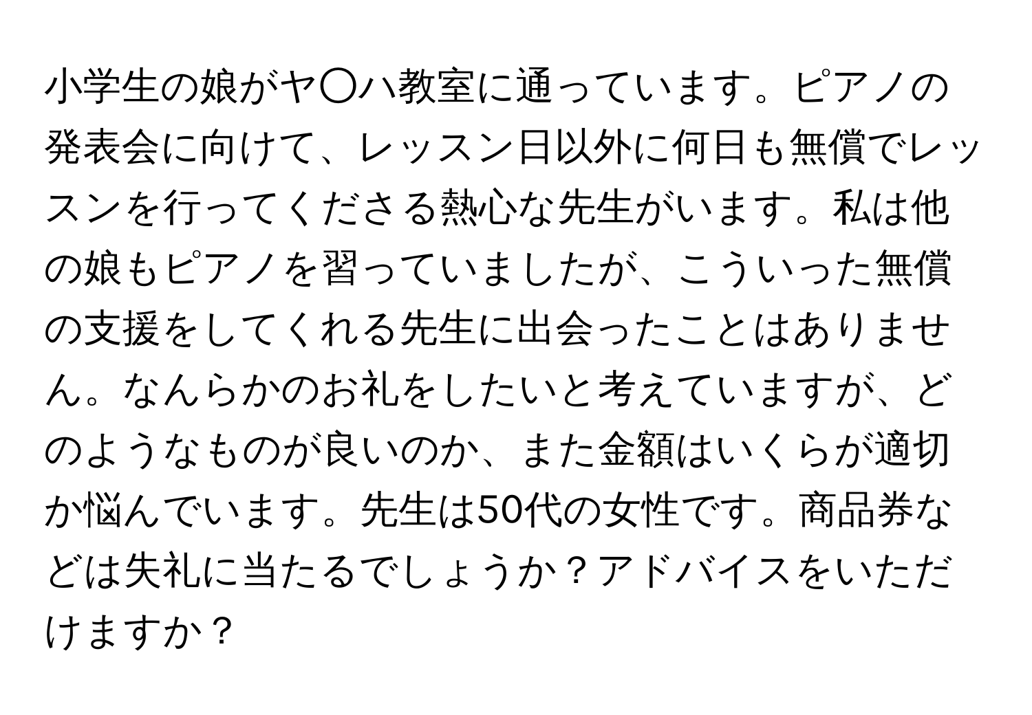 小学生の娘がヤ○ハ教室に通っています。ピアノの発表会に向けて、レッスン日以外に何日も無償でレッスンを行ってくださる熱心な先生がいます。私は他の娘もピアノを習っていましたが、こういった無償の支援をしてくれる先生に出会ったことはありません。なんらかのお礼をしたいと考えていますが、どのようなものが良いのか、また金額はいくらが適切か悩んでいます。先生は50代の女性です。商品券などは失礼に当たるでしょうか？アドバイスをいただけますか？