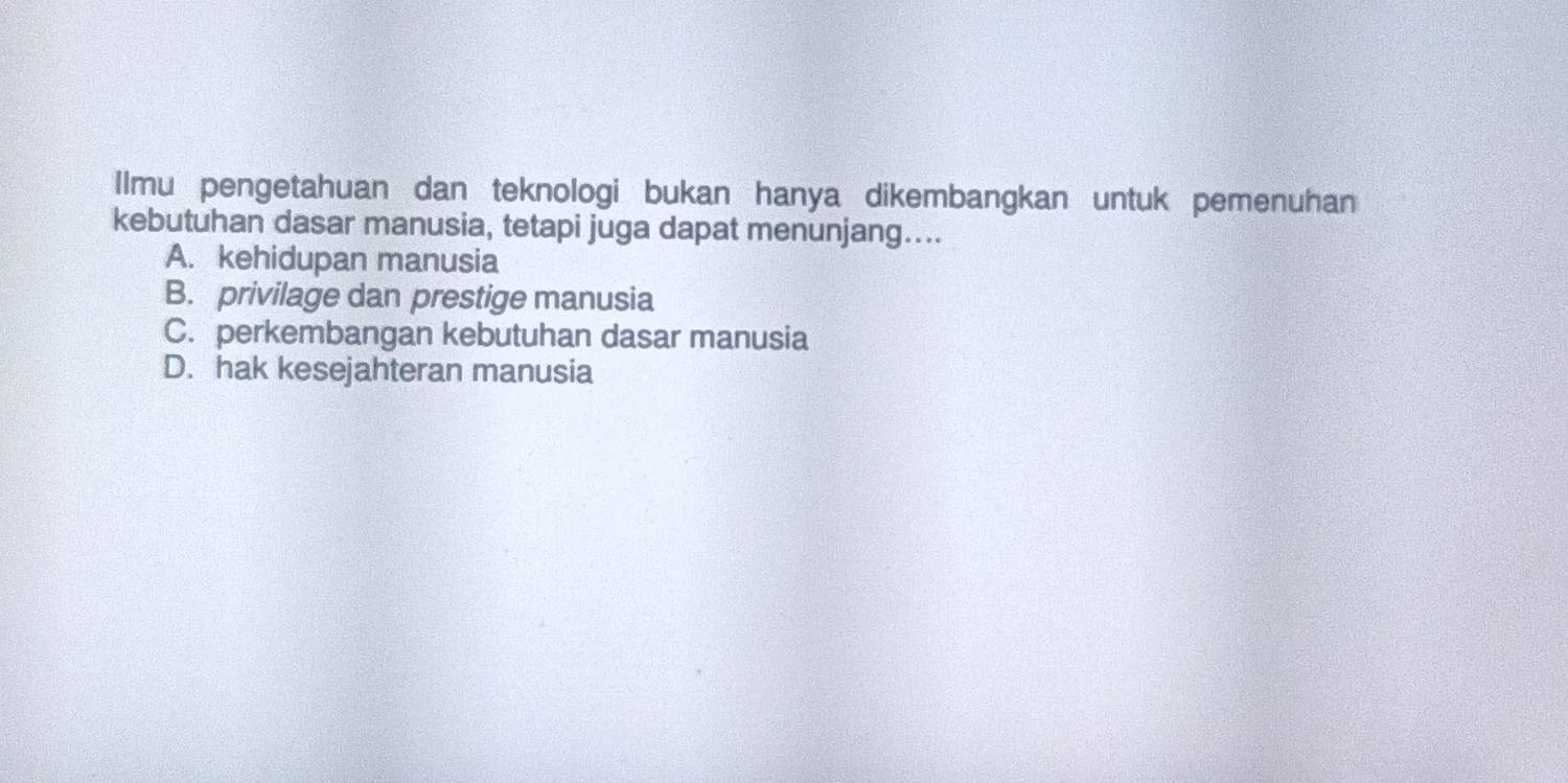 Ilmu pengetahuan dan teknologi bukan hanya dikembangkan untuk pemenuhan
kebutuhan dasar manusia, tetapi juga dapat menunjang....
A. kehidupan manusia
B. privilage dan prestige manusia
C. perkembangan kebutuhan dasar manusia
D. hak kesejahteran manusia