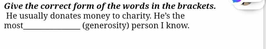 Give the correct form of the words in the brackets. 
He usually donates money to charity. He’s the 
most_ (generosity) person I know.