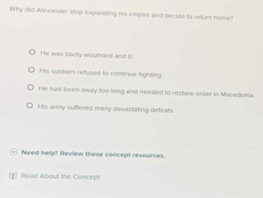 Why did Alexander stop expanding his empire and decide to return home?
He was badly wounded and III.
His soldiers refused to continue fighting.
He had been away too long and needed to restore order in Macedonia.
His army suffered many devastating defeats.
Need help? Review these concept resources.
Read About the Concept