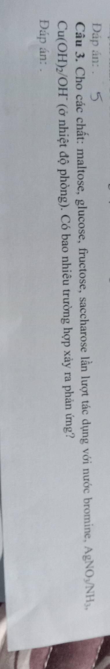 Đáp án: 
Câu 3. Cho các chất: maltose, glucose, fructose, saccharose lần lượt tác dụng với nước bromine, AgNO_3/NH_3,
Cu(OH)_2/ 'OH" (ở nhiệt độ phòng). Có bao nhiêu trường hợp xảy ra phản ứng? 
Đáp án: .