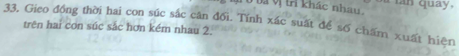 Tan quay, 
Ở và vị tri khác nhau. 
33. Gieo đồng thời hai con súc sắc cân đối. Tính xác suất để số chấm xuất hiện 
trên hai con súc sắc hơn kém nhau 2.