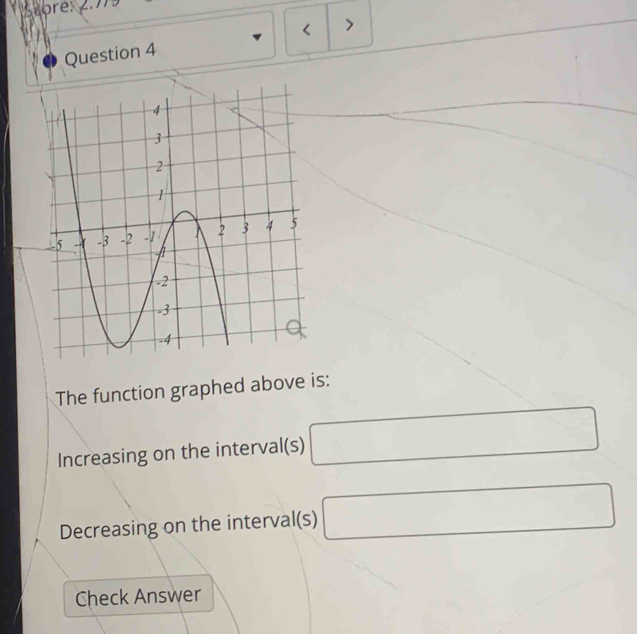 < > 
Question 4 
The function graphed above is: 
Increasing on the interval(s) □
Decreasing on the interval(s) □
Check Answer