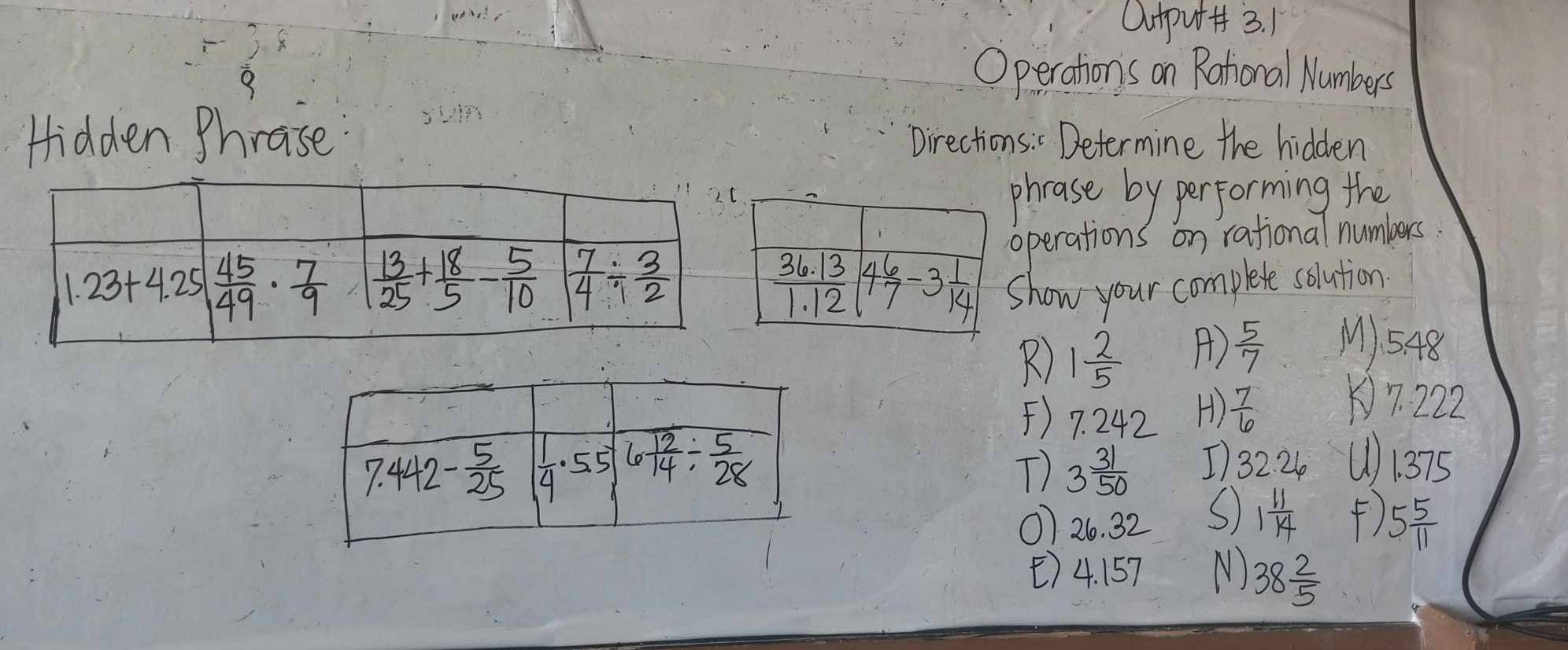 Ouput+ 3. 1
8
Operations on Rational Numbers
Hidden Phrase Directions : " Determine the hidden
phrase by performing the
operations on rational numbers
Show your complete solution
R) 1 2/5  A)  5/7  M1548
()7. 242 H)  7/6  7. 222
T) 3 31/50  I 32. 24 ()1375
07 26. 32
S 1 11/14  () 5 5/11 
()4. 157 N) 38 2/5 