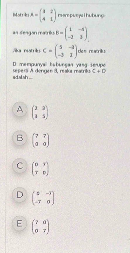 Matriks A=beginpmatrix 3&2 4&1endpmatrix mempunyai hubung-
an dengan matriks B=beginpmatrix 1&-4 -2&3endpmatrix. 
Jika matriks C=beginpmatrix 5&-3 -3&2endpmatrix dan matriks
D mempunyai hubungan yang serupa
seperti A dengan B, maka matriks C+D
adalah ...
A beginpmatrix 2&3 3&5endpmatrix
B beginpmatrix 7&7 0&0endpmatrix
C beginpmatrix 0&7 7&0endpmatrix
D beginpmatrix 0&-7 -7&0endpmatrix
E beginpmatrix 7&0 0&7endpmatrix