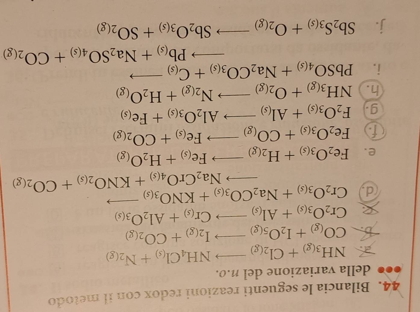 Bilancia le seguenti reazioni redox con il metodo
della variazione del n.o.
 NH_3(g)+Cl_2(g)to NH_4Cl_(s)+N_2(g)
b. CO_(g)+I_2O_5(g)to I_2(g)+CO_2(g)
 Cr_2O_3(s)+Al_(s)to Cr_(s)+Al_2O_3(s)
d Cr_2O_3(s)+Na_2CO_3(s)+KNO_3(s)to
to Na_2CrO_4(s)+KNO_2(s)+CO_2(g)
e. Fe_2O_3(s)+H_2(g)to Fe_(s)+H_2O_(g)
f Fe_2O_3(s)+CO_(g)to Fe_(s)+CO_2(g)
g. F_2O_3(s)+Al_(s)to Al_2O_3(s)+Fe_(s)
h. NH_3(g)+O_2(g)to N_2(g)+H_2O_(g)
i. PbSO_4(s)+Na_2CO_3(s)+C_(s)to
to Pb_(s)+Na_2SO_4(s)+CO_2(g)
j. Sb_2S_3(s)+O_2(g)to Sb_2O_3(s)+SO_2(g)