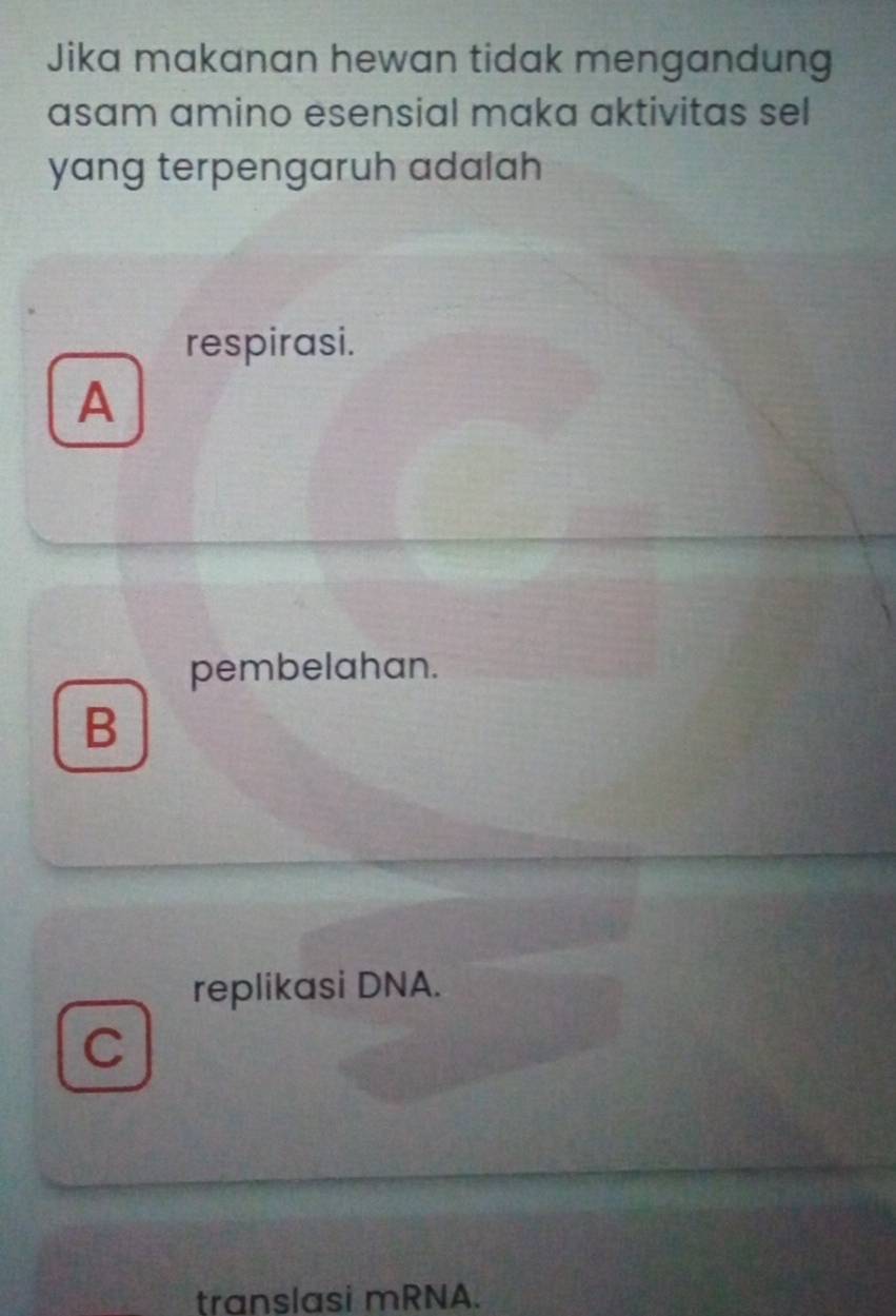 Jika makanan hewan tidak mengandung
asam amino esensial maka aktivitas sel
yang terpengaruh adalah
respirasi.
A
pembelahan.
B
replikasi DNA.
C
translasi mRNA.