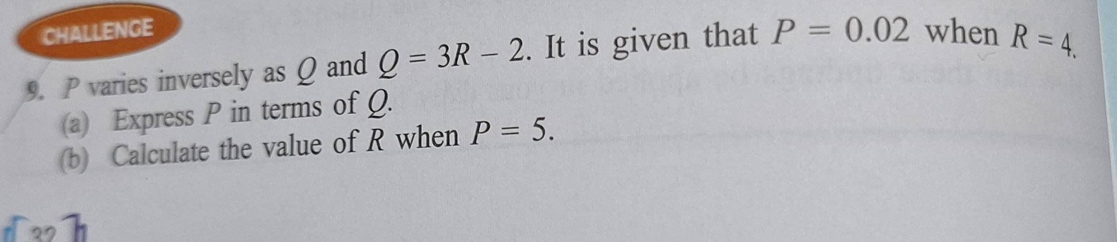 CHALLENGE 
9. P varies inversely as Q and Q=3R-2. It is given that P=0.02 when
R=4. 
(a) Express P in terms of Q. 
(b) Calculate the value of R when P=5.