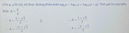 Cho p, q là các số thực dương thỏa mãn log _9p=log _12q=log _16(p+q). Tính giá trị của biểu
thức A= p/q .
A= (1-sqrt(5))/2 .
A= (1+sqrt(5))/2 .
A= (-1+sqrt(5))/2 .
A= (-1-sqrt(5))/2 .
