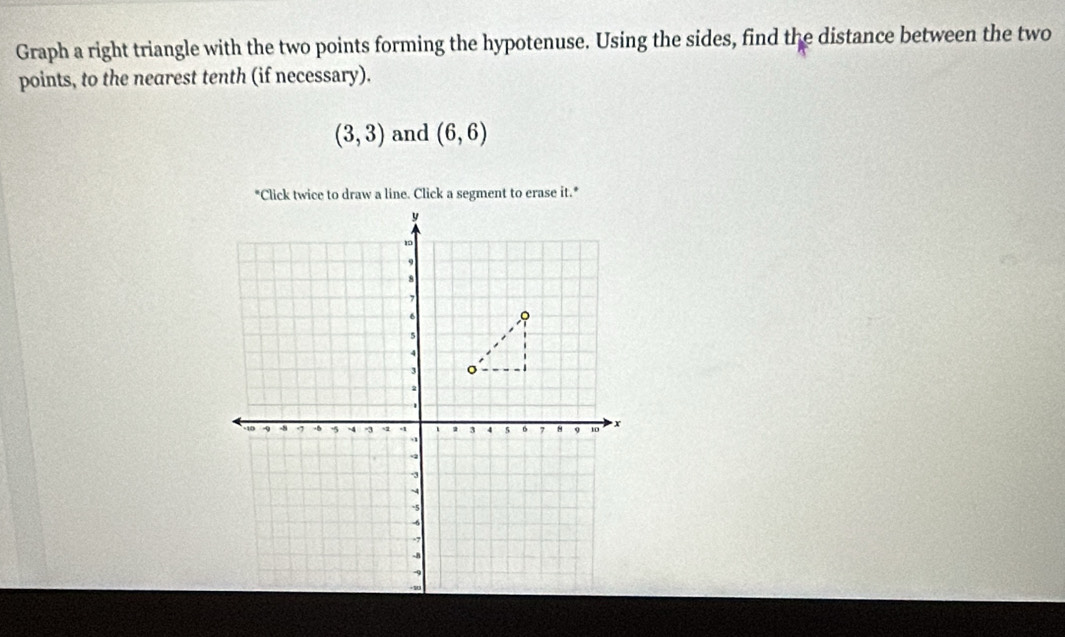 Graph a right triangle with the two points forming the hypotenuse. Using the sides, find the distance between the two 
points, to the nearest tenth (if necessary).
(3,3) and (6,6)