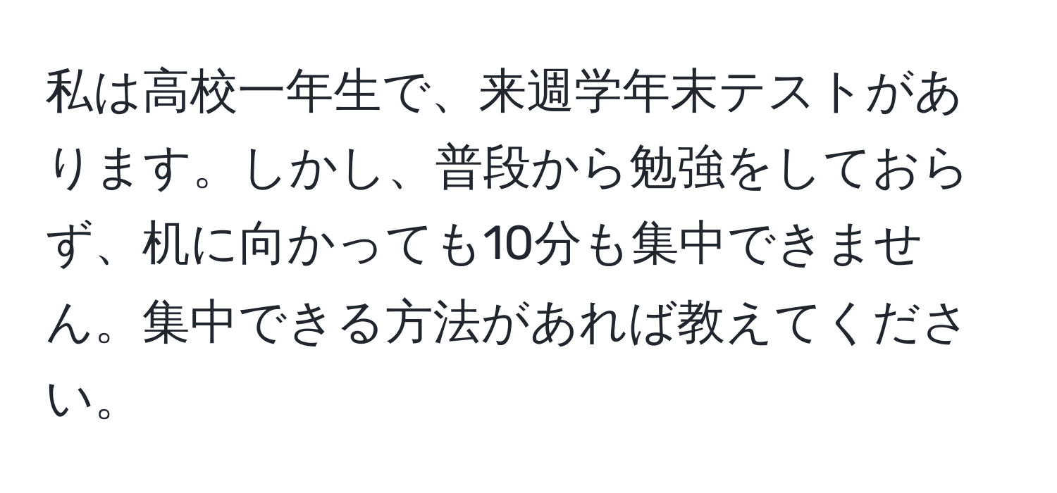 私は高校一年生で、来週学年末テストがあります。しかし、普段から勉強をしておらず、机に向かっても10分も集中できません。集中できる方法があれば教えてください。