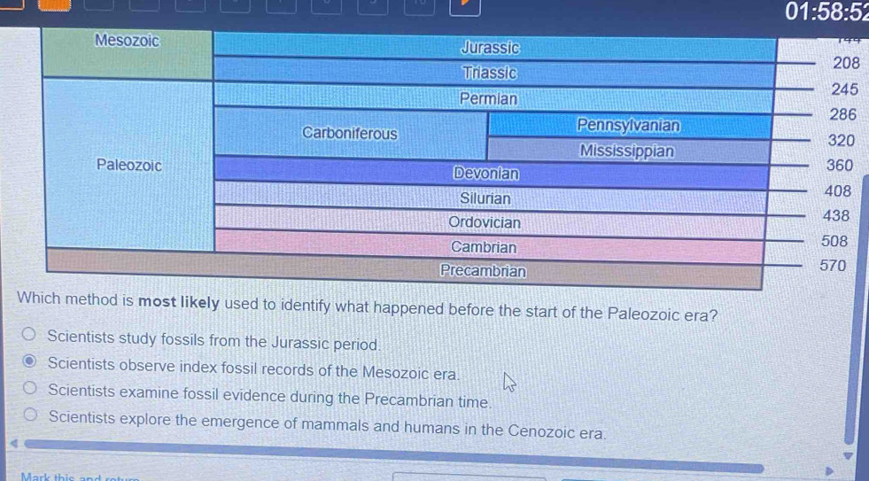 01:58:52 
8
5
6
most likely used to identify what happened before the start of the Paleozoic era?
Scientists study fossils from the Jurassic period.
Scientists observe index fossil records of the Mesozoic era.
Scientists examine fossil evidence during the Precambrian time.
Scientists explore the emergence of mammals and humans in the Cenozoic era.