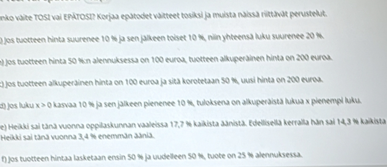 Lonko väite TOSI vai EPÁTOSI? Korjaa epätodet väitteet tosiksi ja muista năissā riittāvāt perustelut. 
0 Jos tuotteen hinta suurenee 10 % ja sen jälkeen toiset 10 %, niln yhteensā luku suurenee 20 %. 
e) Jos tuotteen hinta 50 % :n alennuksessa on 100 euroa, tuotteen alkuperäinen hinta on 200 euroa. 
t) Jos tuotteen alkuperäinen hinta on 100 euroa ja sitä korotetaan 50 %, uusi hinta on 200 euroa. 
d) Jɑs luku x>0 kasvaa 10 % ja sen jälkeen pienenee 10 %, tuloksena on alkuperäistä lukua x pienempi luku. 
e) Heikki sai tānä vuonna oppilaskunnan vaaleissa 17,7 % kaikista äänistä. Edellisellä kerralla hän sai 14, 3 % kaikista 
Heikki sai tänä vuonna 3,4 % enemmän äăniä. 
f) Jos tuotteen hintaa lasketaan ensin 50 % ja uudelleen 50 %, tuote on 25 % alennuksessa.