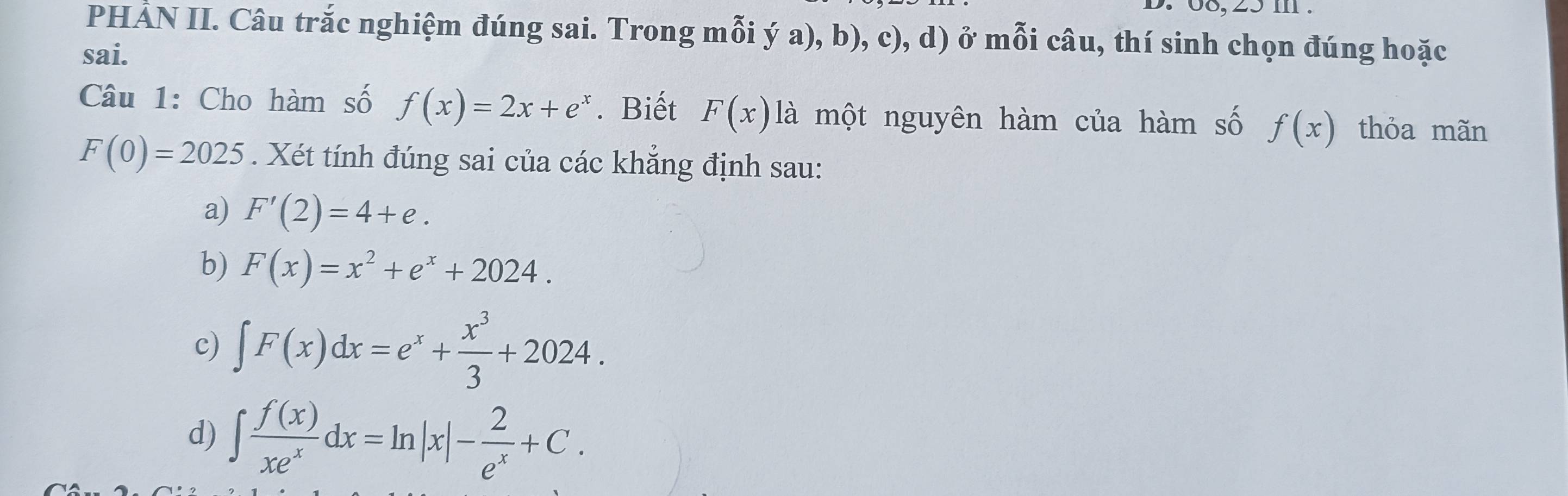 08, 25 m.
PHẢN II. Câu trắc nghiệm đúng sai. Trong mỗi ý a), b), c), d) ở mỗi câu, thí sinh chọn đúng hoặc
sai.
Câu 1: Cho hàm số f(x)=2x+e^x. Biết F(x) là một nguyên hàm của hàm số f(x) thỏa mãn
F(0)=2025. Xét tính đúng sai của các khắng định sau:
a) F'(2)=4+e. 
b) F(x)=x^2+e^x+2024.
c) ∈t F(x)dx=e^x+ x^3/3 +2024.
d) ∈t  f(x)/xe^x dx=ln |x|- 2/e^x +C.