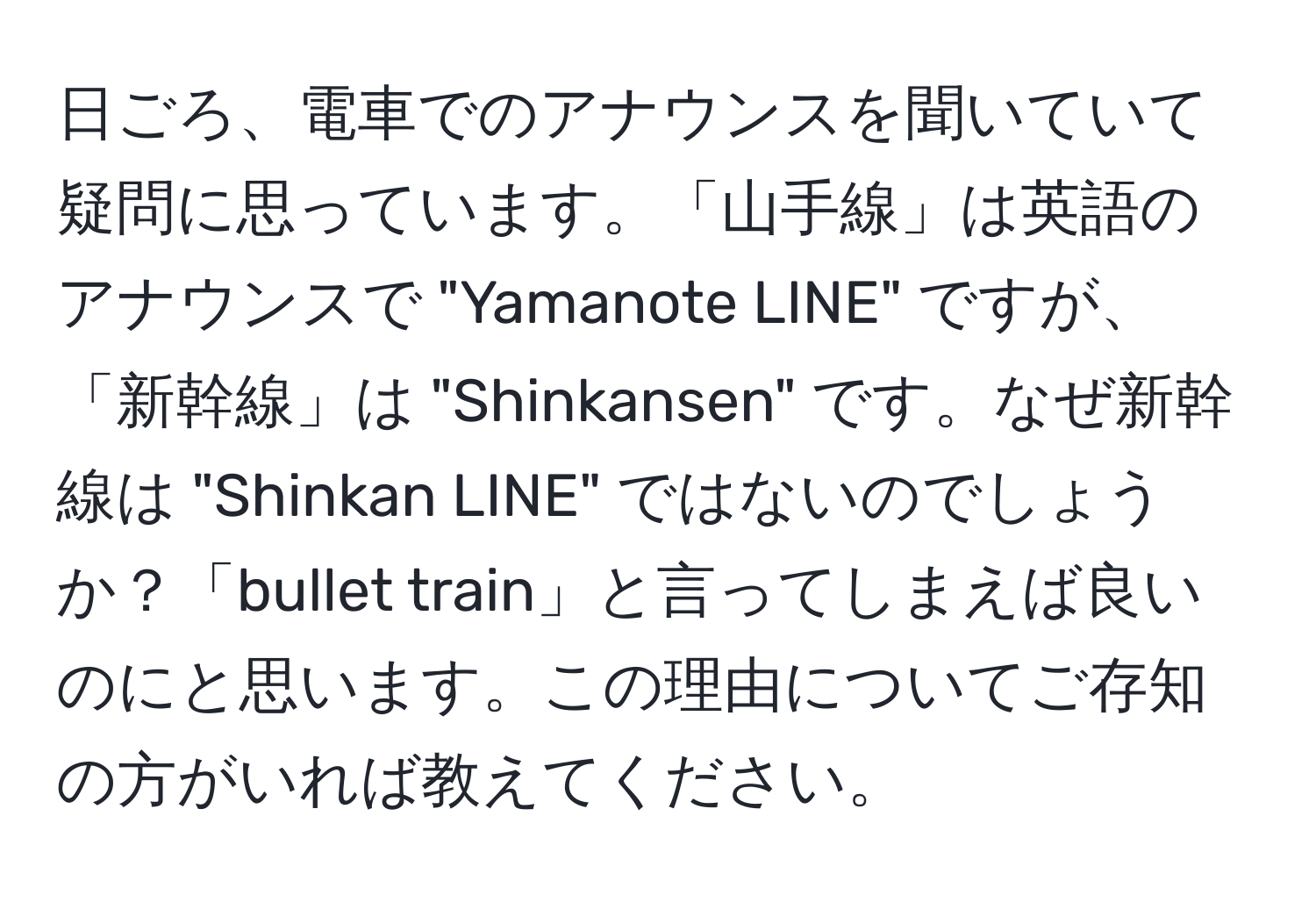 日ごろ、電車でのアナウンスを聞いていて疑問に思っています。「山手線」は英語のアナウンスで "Yamanote LINE" ですが、「新幹線」は "Shinkansen" です。なぜ新幹線は "Shinkan LINE" ではないのでしょうか？「bullet train」と言ってしまえば良いのにと思います。この理由についてご存知の方がいれば教えてください。