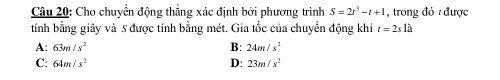 Cho chuyển động thắng xác định bởi phương trình S=2t^3-t+1 , trong đó được
tính bằng giây và 5 được tính bằng mét. Gia tốc của chuyển động khi t=2sla
A: 63m/s^2 B: 24m/s^2
C: 64m/s^2 D: 23m/s^2