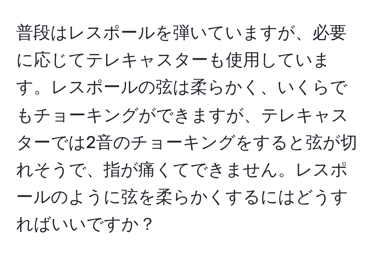 普段はレスポールを弾いていますが、必要に応じてテレキャスターも使用しています。レスポールの弦は柔らかく、いくらでもチョーキングができますが、テレキャスターでは2音のチョーキングをすると弦が切れそうで、指が痛くてできません。レスポールのように弦を柔らかくするにはどうすればいいですか？