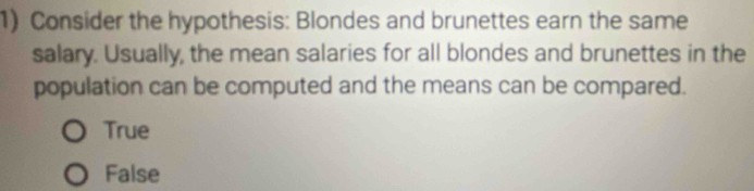 Consider the hypothesis: Blondes and brunettes earn the same
salary. Usually, the mean salaries for all blondes and brunettes in the
population can be computed and the means can be compared.
True
False