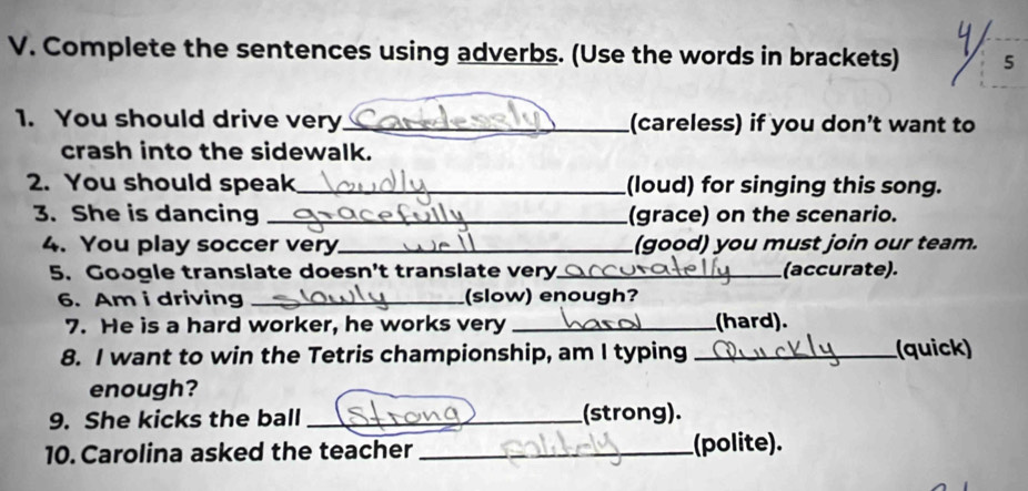 Complete the sentences using adverbs. (Use the words in brackets) 5 
1. You should drive very_ (careless) if you don’t want to 
crash into the sidewalk. 
2. You should speak _(loud) for singing this song. 
3. She is dancing _(grace) on the scenario. 
4. You play soccer very._ (good) you must join our team. 
5. Google translate doesn't translate very_ (accurate). 
6. Am i driving _(slow) enough? 
7. He is a hard worker, he works very _(hard). 
8. I want to win the Tetris championship, am I typing _(quick) 
enough? 
9. She kicks the ball _(strong). 
10. Carolina asked the teacher _(polite).