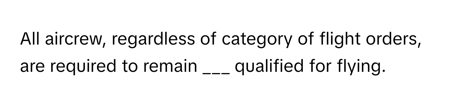 All aircrew, regardless of category of flight orders, are required to remain ___ qualified for flying.