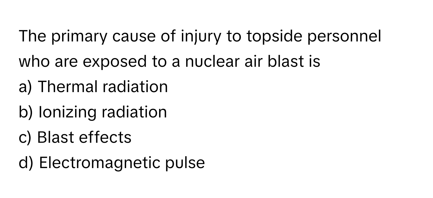 The primary cause of injury to topside personnel who are exposed to a nuclear air blast is
a) Thermal radiation 
b) Ionizing radiation 
c) Blast effects 
d) Electromagnetic pulse