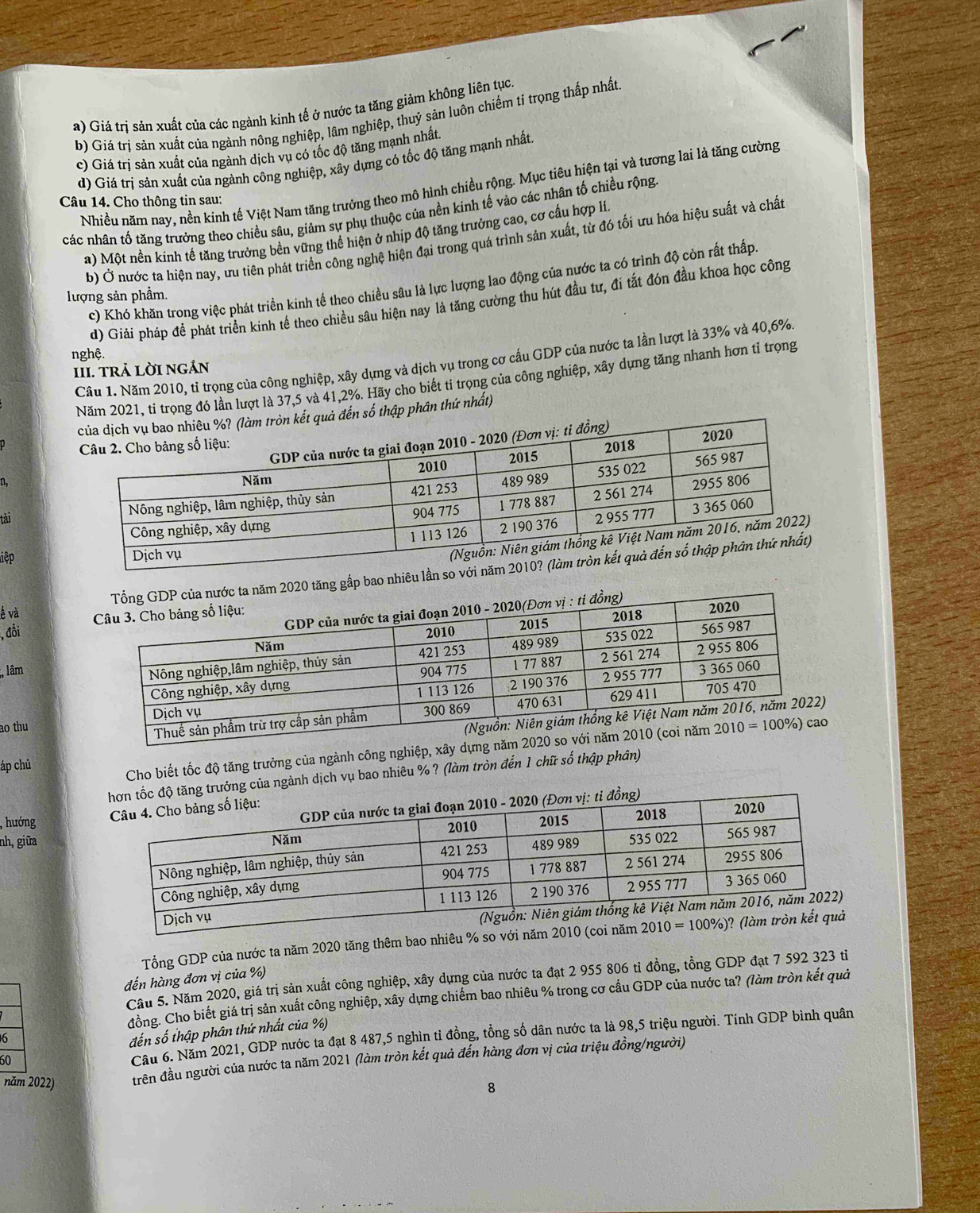 a) Giá trị sản xuất của các ngành kinh tế ở nước ta tăng giảm không liên tục.
b) Giá trị sản xuất của ngành nông nghiệp, lâm nghiệp, thuỷ sản luôn chiếm tỉ trọng thấp nhất
c) Giá trị sản xuất của ngành dịch vụ có tốc độ tăng mạnh nhất.
d) Giá trị sản xuất của ngành công nghiệp, xây dựng có tốc độ tăng mạnh nhất.
Nhiều năm nay, nền kinh tế Việt Nam tăng trưởng theo mô hình chiều rộng. Mục tiêu hiện tại và tương lai là tăng cường
Câu 14. Cho thông tin sau:
các nhân tố tăng trưởng theo chiều sâu, giảm sự phụ thuộc của nền kinh tế vào các nhân tố chiều rộng
a) Một nền kinh tế tăng trưởng bền vững thể hiện ở nhịp độ tăng trưởng cao, cơ cấu hợp lí
b) Ở nước ta hiện nay, ưu tiên phát triển công nghệ hiện đại trong quá trình sản xuất, từ đó tối ưu hóa hiệu suất và chất
c) Khó khăn trong việc phát triển kinh tế theo chiều sâu là lực lượng lao động của nước ta có trình độ còn rất thấp
lượng sản phầm.
d) Giải pháp đề phát triển kinh tế theo chiều sâu hiện nay là tăng cường thu hút đầu tư, đi tắt đón đầu khoa học công
nghệ.
Câu 1. Năm 2010, tỉ trọng của công nghiệp, xây dựng và dịch vụ trong cơ cấu GDP của nước ta lần lượt là 33% và 40,6%
III. TRả LờI nGản
Năm 2021, tỉ trọng đó lần lượt là 37,5 và 41,2%. Hãy cho biết tỉ trọng của công nghiệp, xây dựng tăng nhanh hơn tỉ trọng
số thập phân thứ nhất)
?
tai
liệp
tăng gấp bao nhiêu lầ
ế và
, đổi 
;, lâm
ao thu
áp chủ 
Cho biết tốc độ tăng trưởng của ngành công nghiệp, xây dựng năm 20
ởng của ngành dịch vụ bao nhiêu % ? (làm tròn đến 1 chữ số thập phân)
, hướng 
nh, giữa
Tổng GDP của nước ta năm 2020 tăng thêm bao nhiêu % so với năm 20
đến hàng đơn vị của %)
Cầu 5. Năm 2020, giá trị sản xuất công nghiệp, xây dựng của nước ta đạt 2 955 806 tỉ đồng, tồng GDP đạt 7 592 323 tỉ
đồng. Cho biết giá trị sản xuất công nghiệp, xây dựng chiếm bao nhiêu % trong cơ cầu GDP của nước ta? (làm tròn kết quả
60 * nước ta đạt 8 487,5 nghìn tỉ đồng, tồng số dân nước ta là 98,5 triệu người. Tính GDP bình quân
6
đến số thập phân thứ nhất của %)
Câu 6. Năm 202 1,GDP
năm 2022) đrên đầu người của nước ta năm 2021 (làm tròn kết quả đến hàng đơn vị của triệu đồng/người)
8