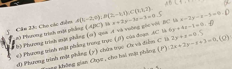 Cho các điểm A(1;-2;0); B(2;-1;1); C(1;1;2). x+2y-3z-3=0
b) Phương trình mặt phẳng (α) qua A và vuông góc với BC là x-2y-z-5=0
a) Phương trình mặt phẳng (ABC) là 
c) Phương trình mặt phẳng trung trực (β) của đoạn AC là 6y+4z-1=0
d) Phương trình mặt phẳng (7) chứa trục Ox và điểm C là 2x+2y-z+3=0,(Q) : 2y+z=0
ong không gian Oxyz , cho hai mặt phẳng (P):