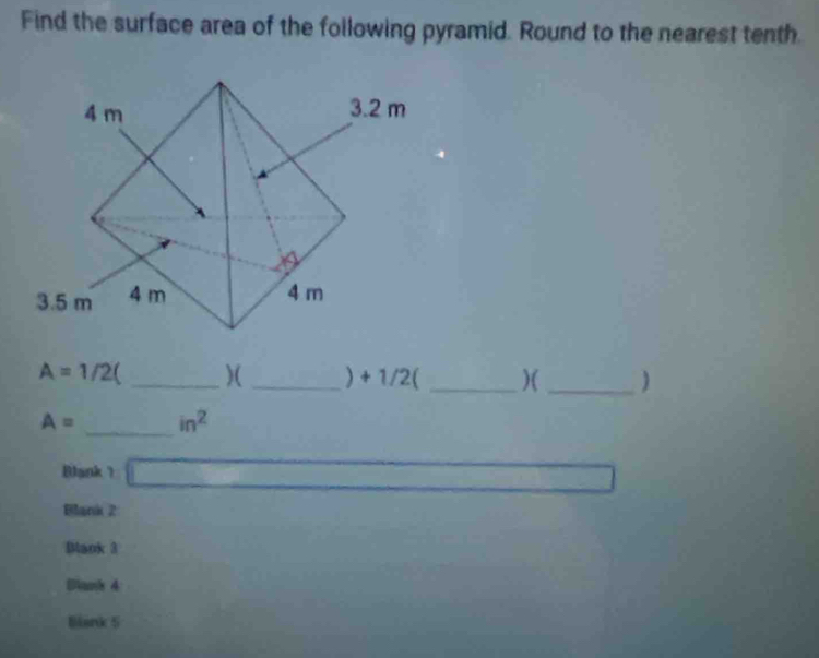 Find the surface area of the following pyramid. Round to the nearest tenth.
A=1/2 _)(_ ) + 1/2 ( _)( _)
A= _  in^2
Blank ? 
x_□ □  
Blank 2 
Mank 3 
Blanh 4 
Blank 5