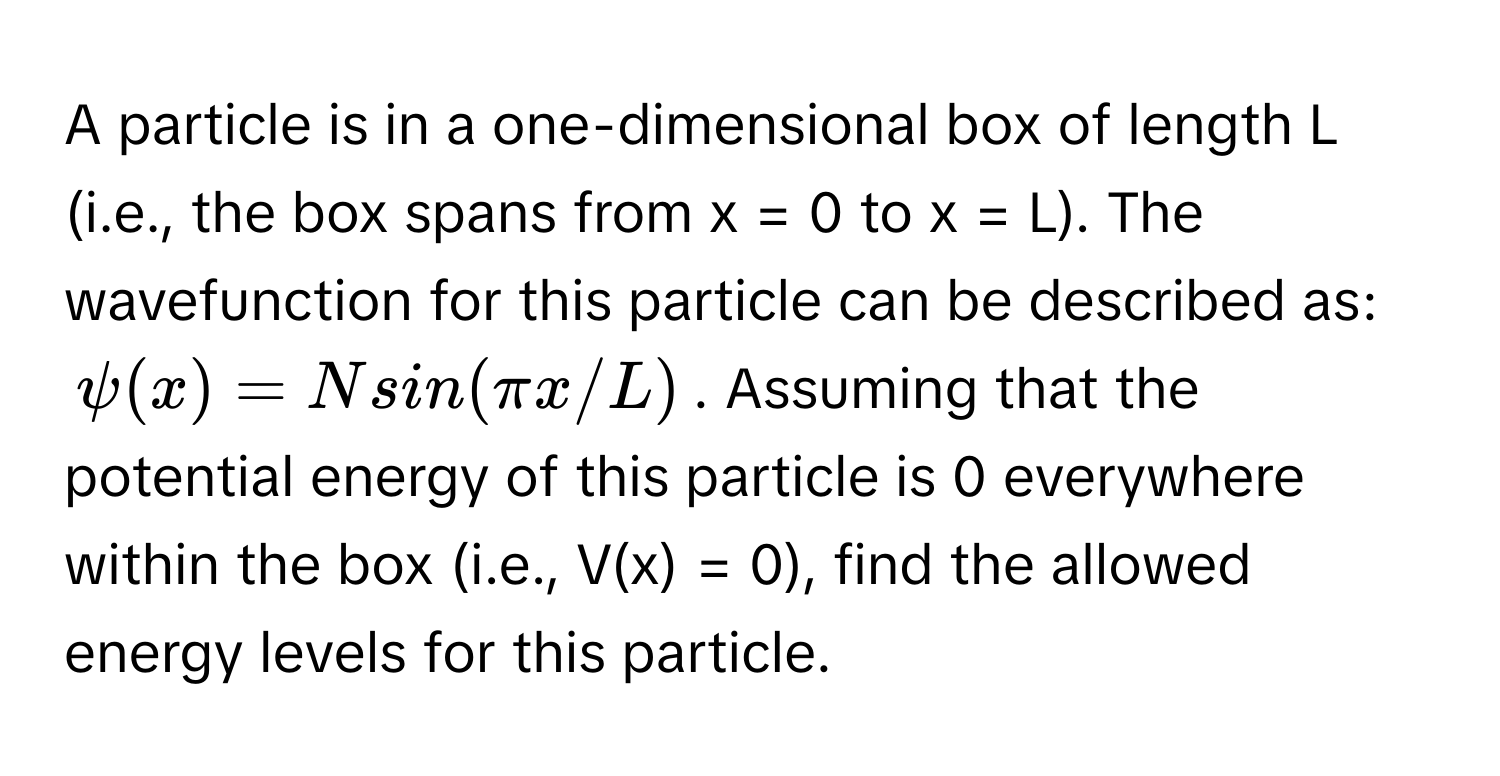 A particle is in a one-dimensional box of length L (i.e., the box spans from x = 0 to x = L). The wavefunction for this particle can be described as:
ψ(x) = N sin(πx/L). Assuming that the potential energy of this particle is 0 everywhere within the box (i.e., V(x) = 0), find the allowed energy levels for this particle.