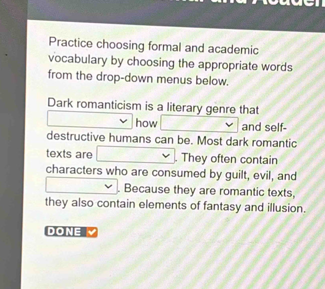 Practice choosing formal and academic 
vocabulary by choosing the appropriate words 
from the drop-down menus below. 
Dark romanticism is a literary genre that 
□ 
how and self- 
destructive humans can be. Most dark romantic 
texts are v ∴ ∠ ADC=0)alpha □ . They often contain 
characters who are consumed by guilt, evil, and 
□ . Because they are romantic texts, 
they also contain elements of fantasy and illusion. 
DONE