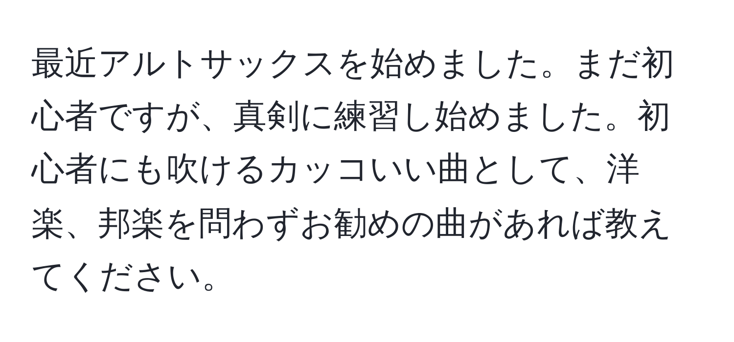 最近アルトサックスを始めました。まだ初心者ですが、真剣に練習し始めました。初心者にも吹けるカッコいい曲として、洋楽、邦楽を問わずお勧めの曲があれば教えてください。