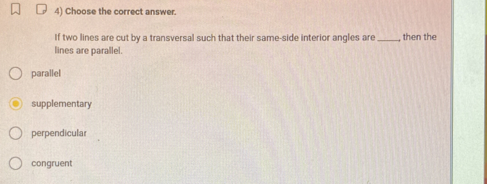 Choose the correct answer.
If two lines are cut by a transversal such that their same-side interior angles are _, then the
lines are parallel.
parallel
supplementary
perpendicular
congruent