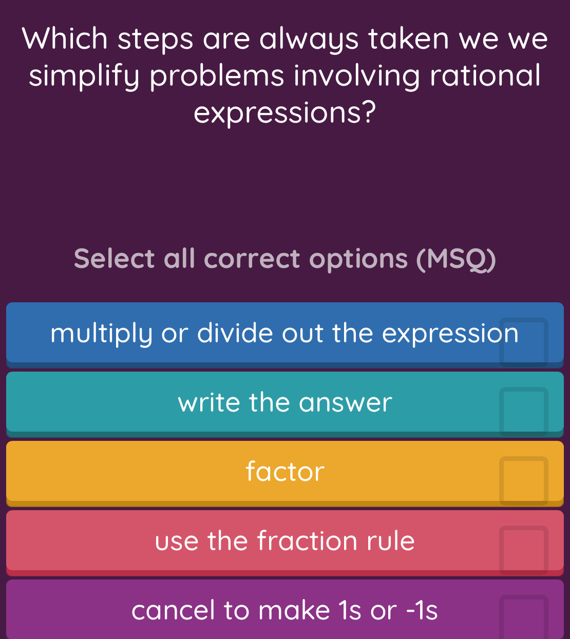 Which steps are always taken we we
simplify problems involving rational
expressions?
Select all correct options (MSQ)
multiply or divide out the expression
write the answer
factor
use the fraction rule
cancel to make 1s or -1s