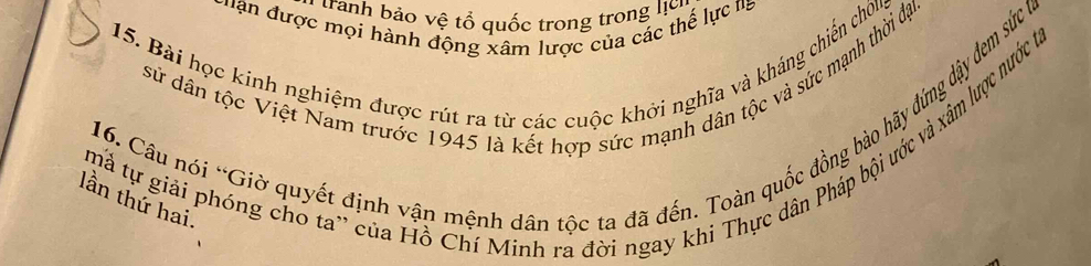 tranh bảo vệ tổ quốc trong trong lịc 
H an được mọi hành động xâm lược của các thể lực ta 
15. Bài học kinh nghiệm được rút ra từ các cuộc khởi nghĩa và kháng chiến chôug 
sử dân tộc Việt Nam trước 1945 là kết hợp sức mạnh dân tộc và sức mạnh thời đại. 
16. Câu nói 'Giờ quyết định vập mệnh dân tộc ta đã đến. Toàn quốc đồng bào hãy đứng dây đem sức ta 
mà tự giải phóng cho ta' của Hồ Chí Minh ra đời ngay khi Thực dân Pháp bội ước và xâm lược nước tạ 
lần thứ hai.