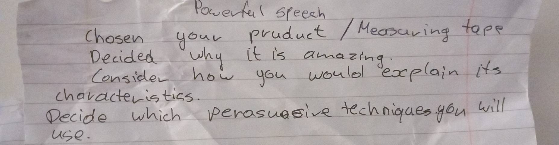 Powerful speech 
chosen your product / Mecsuring tape 
Decided why it is amazing. 
Consider how you would explain its 
chavacteristics. 
Decide which perasuagive techniques you will 
use.