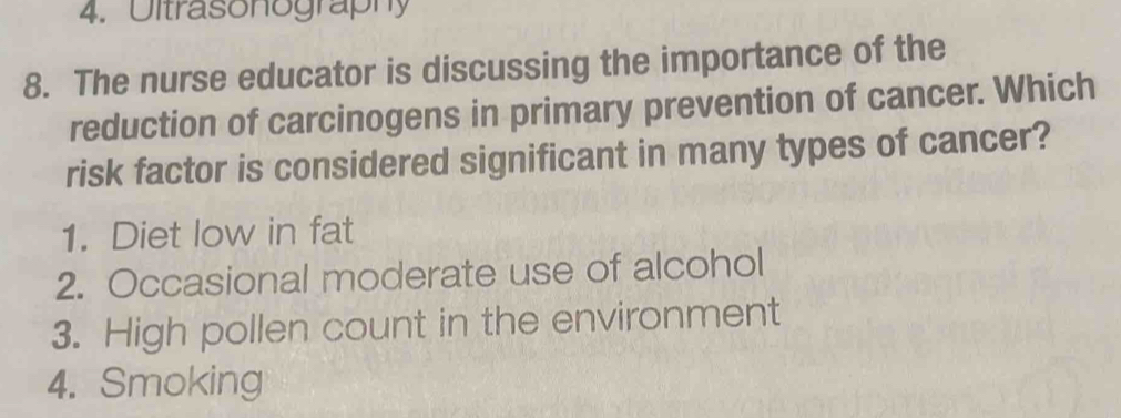 4. Ultrasonography
8. The nurse educator is discussing the importance of the
reduction of carcinogens in primary prevention of cancer. Which
risk factor is considered significant in many types of cancer?
1. Diet low in fat
2. Occasional moderate use of alcohol
3. High pollen count in the environment
4. Smoking