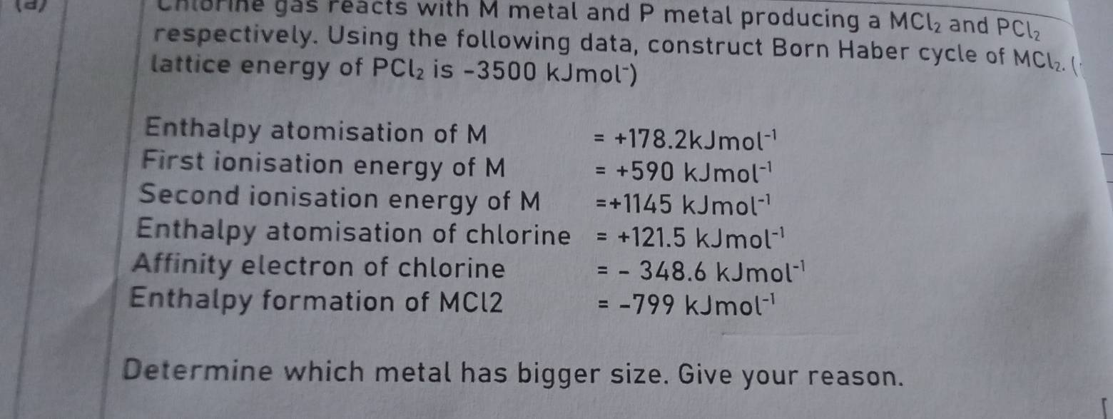 Chlorine gas reacts with M metal and P metal producing a MCl_2 and PCl_2
respectively. Using the following data, construct Born Haber cycle of MCl_2. 
lattice energy of PCl_2 is -3500 kJmolˉ) 
Enthalpy atomisation of M =+178.2kJmol^(-1)
First ionisation energy of M
=+590kJmol^(-1)
Second ionisation energy of M =+1145kJmol^(-1)
Enthalpy atomisation of chlorine =+121.5kJmol^(-1)
Affinity electron of chlorine =-348.6kJmol^(-1)
Enthalpy formation of MCl2 =-799kJmol^(-1)
Determine which metal has bigger size. Give your reason.