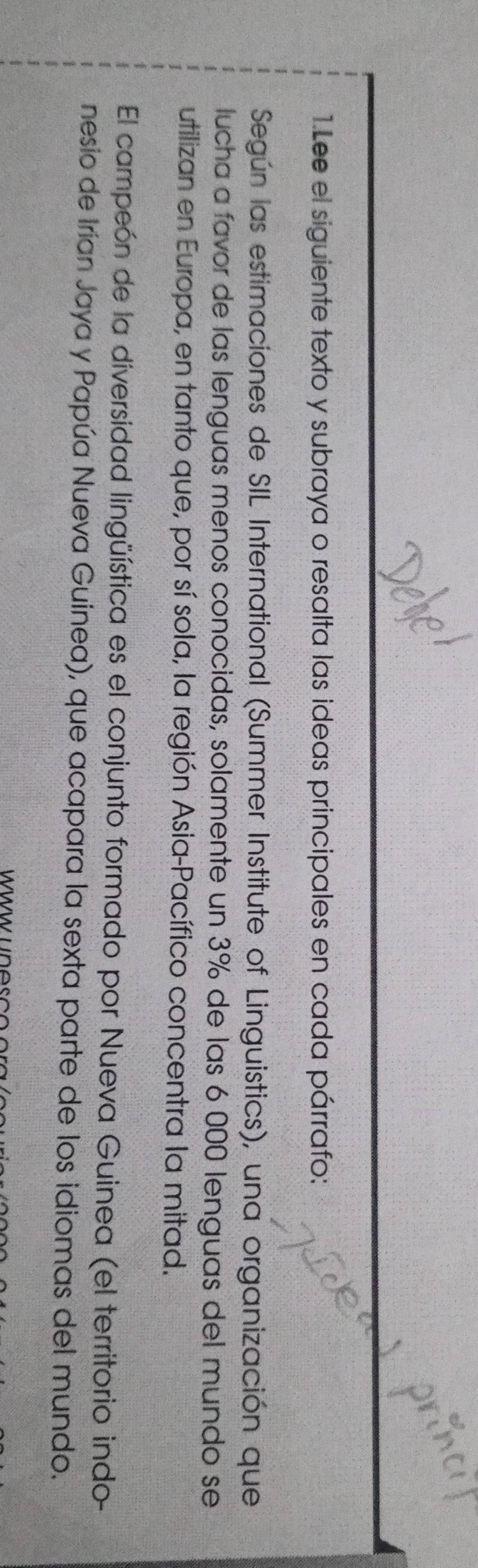 Lee el siguiente texto y subraya o resalta las ideas principales en cada párrafo: 
Según las estimaciones de SIL International (Summer Institute of Linguistics), una organización que 
lucha a favor de las lenguas menos conocidas, solamente un 3% de las 6 000 lenguas del mundo se 
utilizan en Europa, en tanto que, por sí sola, la región Asia-Pacífico concentra la mitad. 
El campeón de la diversidad lingüística es el conjunto formado por Nueva Guinea (el territorio indo- 
nesio de Irían Jaya y Papúa Nueva Guinea), que acapara la sexta parte de los idiomas del mundo.