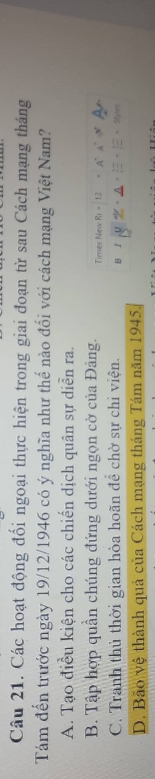 Các hoạt động đối ngoại thực hiện trong giai đoạn từ sau Cách mạng tháng
Tám đến trước ngày 19/12/1946 có ý nghĩa như thế nào đối với cách mạng Việt Nam?
A. Tạo điều kiện cho các chiến dịch quân sự diễn ra.
B. Tập hợp quần chúng đứng dưới ngọn cờ của Đảng.
Times New R_C=
C. Tranh thủ thời gian hòa hoãn để chờ sự chi viện.
B I
D. Bảo vệ thành quả của Cách mạng tháng Tám năm 1945.
