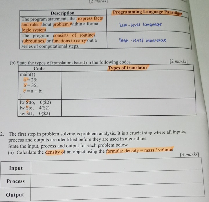 The first step in problem solving is problem analysis. It is a crucial step where all inputs,
process and outputs are identified before they are used in algorithms.
State the input, process and output for each problem below.
(a) Calculate the density of an object using the formula: density = mass / volume
[3 marks]