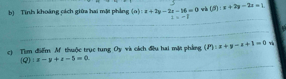 Tính khoảng cách giữa hai mặt phẳng (α) : x+2y-2z-16=0 và (β) : x+2y-2z=1. 
_ 
_ 
_ 
_ 
_ 
c) Tìm điểm Mô thuộc trục tung Oy và cách đều hai mặt phẳng (P): x+y-z+1=0 và 
(Q): x-y+z-5=0. 
_ 
_