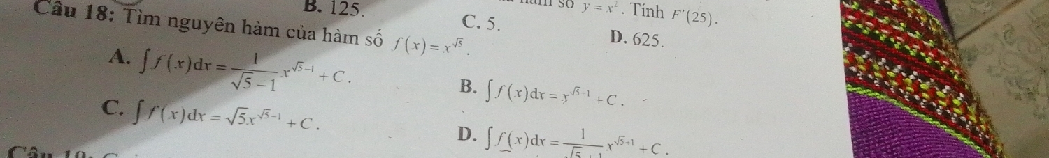 y=x^2. Tính F'(25). 
Câu 18: Tìm nguyên hàm của hàm số f(x)=x^(sqrt(5)).
B. 125 C. 5. D. 625.
A. ∈t f(x)dx= 1/sqrt(5)-1 x^(sqrt(5)-1)+C.
B. ∈t f(x)dx=x^(sqrt(5)-1)+C.
C. ∈t f(x)dx=sqrt(5)x^(sqrt(5)-1)+C.
D. ∈t f(x)dx= 1/sqrt(5)+1 x^(sqrt(5)+1)+C.