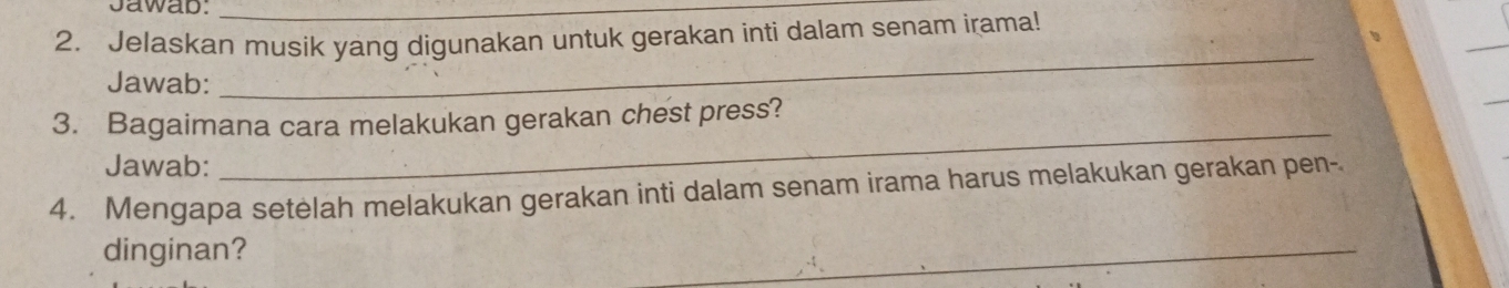 Jawab:_ 
2. Jelaskan musik yang digunakan untuk gerakan inti dalam senam irama! 
_ 
Jawab: 
_ 
3. Bagaimana cara melakukan gerakan chest press? 
Jawab: 
_ 
4. Mengapa setelah melakukan gerakan inti dalam senam irama harus melakukan gerakan pen- 
dinginan? 
_