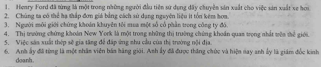 Henry Ford đã từng là một trong những người đầu tiên sử dụng dây chuyền sản xuất cho việc sản xuất xe hơi. 
2. Chúng ta có thể hạ thấp đơn giá bằng cách sử dụng nguyên liệu ít tốn kém hơn. 
3. Người môi giới chứng khoán khuyên tôi mua một số cổ phần trong công ty đó. 
4. Thị trường chứng khoán New York là một trong những thị trường chứng khoán quan trọng nhất trên thế giới. 
5. Việc sản xuất thép sẽ gia tăng đề đáp ứng nhu cầu của thị trường nội địa. 
6. Anh ấy đã từng là một nhân viên bán hàng giỏi. Anh ấy đã được thăng chức và hiện nay anh ấy là giám đốc kinh 
doanh.