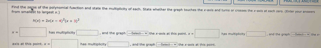 Find the zeros of the polynomial function and state the multiplicity of each. State whether the graph touches the x-axis and turns or crosses the x-axis at each zero. (Enter your answers 
from smallest to largest x.)
h(x)=2x(x-4)^2(x+3)^2
x=□ has multiplicity □ , and the graph ===Select--- v the x-axis at this point. x=□ has multiplicity □ , and the graph -So ect-v the x - 
axis at this point. x=□ has multiplicity □ , and the graph ---Select -v the x-axis at this point.