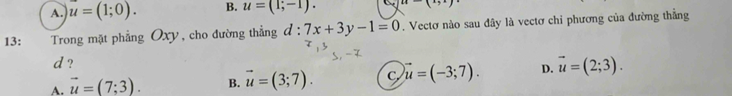 A. u=(1;0). u=(1;-1). u-(1,1)
13: Trong mặt phẳng Oxy, cho đường thẳng d:7x+3y-1=0. Vectơ nào sau dây là vectơ chỉ phương của đường thẳng
d ?
A. vector u=(7;3).
B. vector u=(3;7).
C vector u=(-3;7). D. vector u=(2;3).