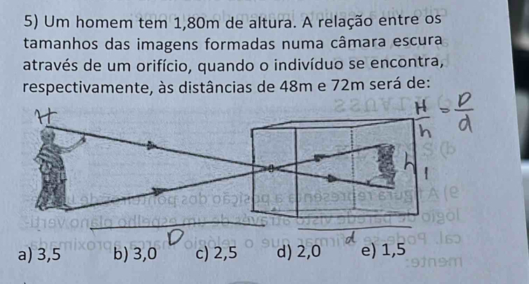 Um homem tem 1,80m de altura. A relação entre os
tamanhos das imagens formadas numa câmara escura
através de um orifício, quando o indivíduo se encontra,
respectivamente, às distâncias de 48m e 72m será de:
a) 3,5 b) 3,0 c) 2,5 d) 2,0 e) 1,5