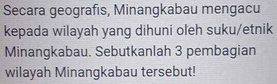 Secara geografis, Minangkabau mengacu 
kepada wilayah yang dihuni oleh suku/etnik 
Minangkabau. Sebutkanlah 3 pembagian 
wilayah Minangkabau tersebut!