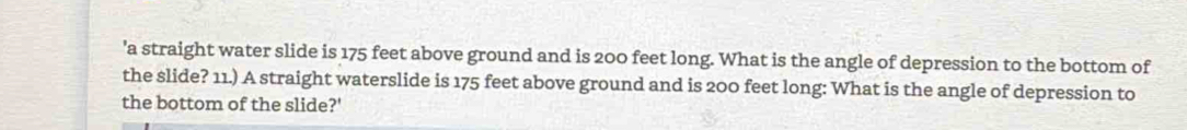 'a straight water slide is 175 feet above ground and is 200 feet long. What is the angle of depression to the bottom of 
the slide? 11.) A straight waterslide is 175 feet above ground and is 200 feet long: What is the angle of depression to 
the bottom of the slide?'