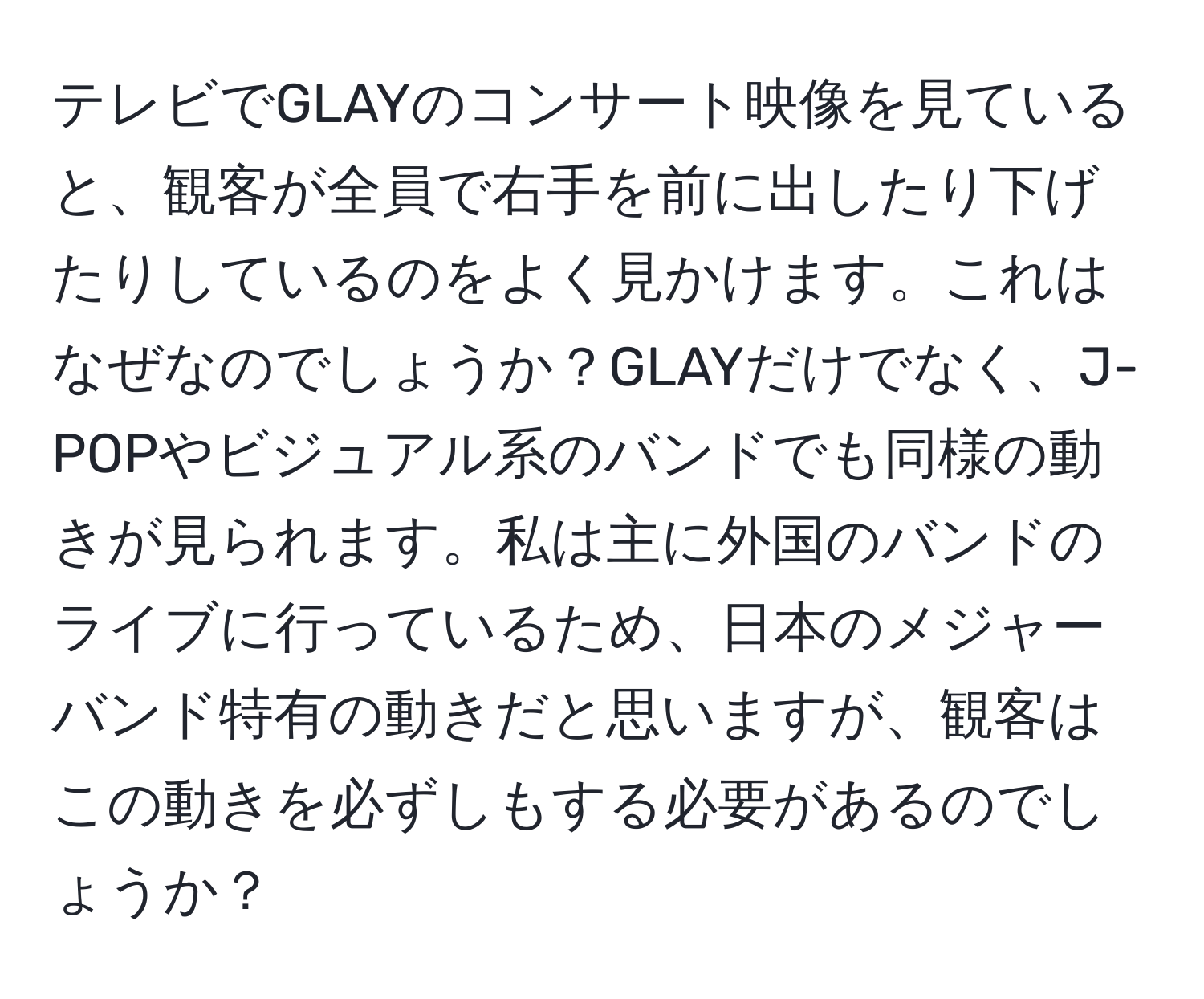 テレビでGLAYのコンサート映像を見ていると、観客が全員で右手を前に出したり下げたりしているのをよく見かけます。これはなぜなのでしょうか？GLAYだけでなく、J-POPやビジュアル系のバンドでも同様の動きが見られます。私は主に外国のバンドのライブに行っているため、日本のメジャーバンド特有の動きだと思いますが、観客はこの動きを必ずしもする必要があるのでしょうか？